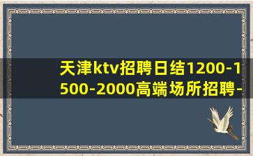 天津ktv招聘日结1200-1500-2000高端场所招聘-